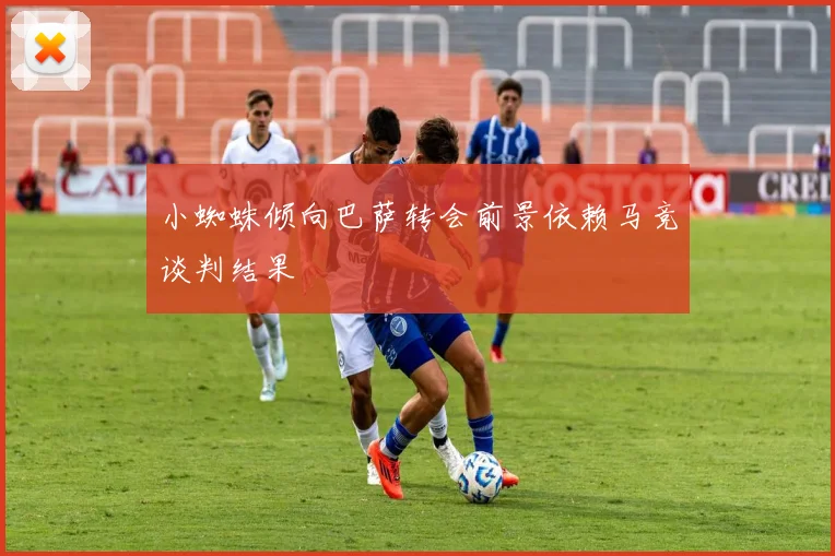 小蜘蛛倾向巴萨转会前景依赖马竞谈判结果