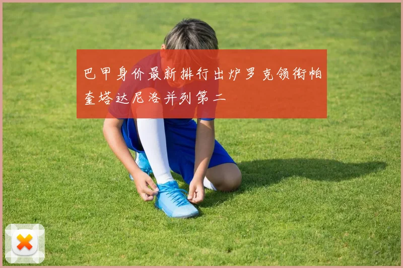 巴甲身价最新排行出炉罗克领衔帕奎塔达尼洛并列第二