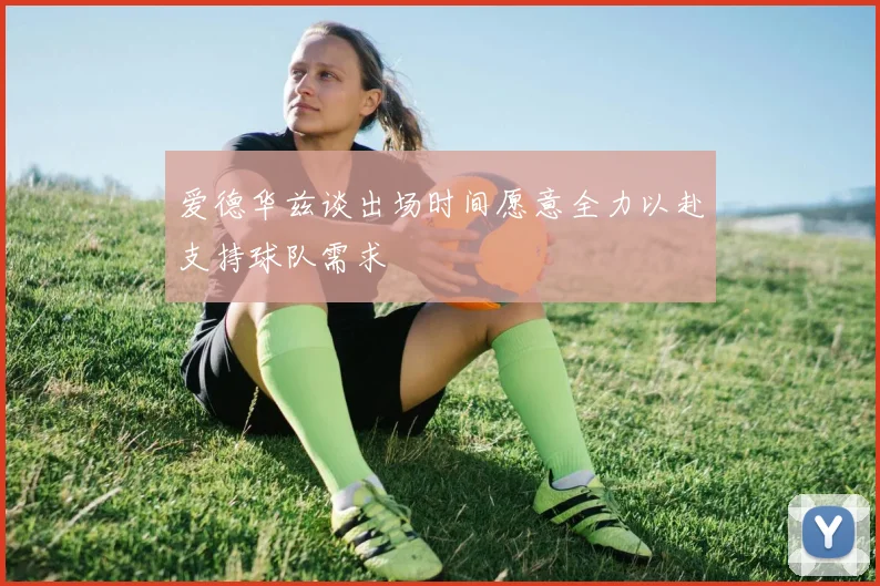 爱德华兹谈出场时间愿意全力以赴支持球队需求