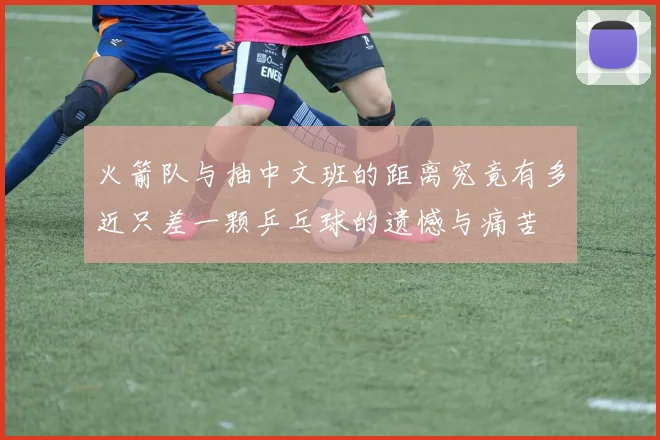 火箭队与抽中文班的距离究竟有多近只差一颗乒乓球的遗憾与痛苦