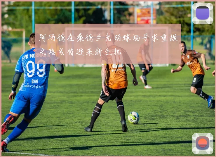 阿玛德在桑德兰光明球场寻求重振之路或将迎来新生机