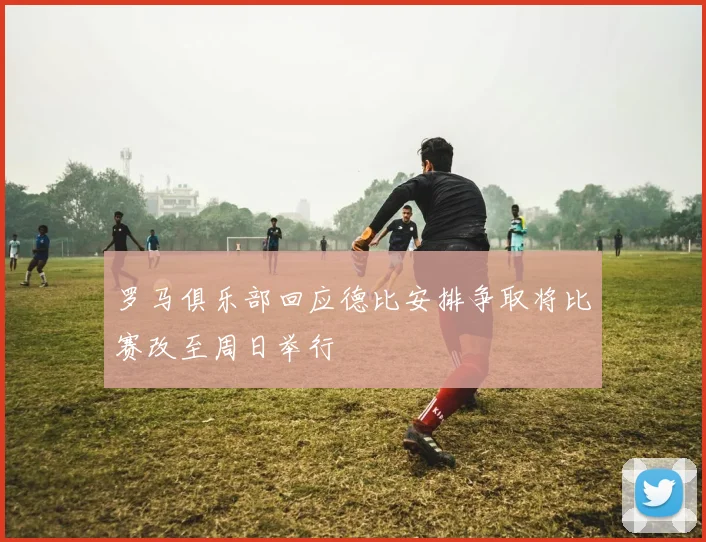 罗马俱乐部回应德比安排争取将比赛改至周日举行