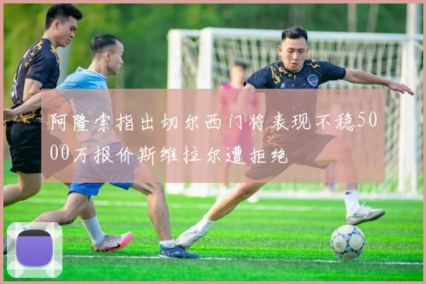 阿隆索指出切尔西门将表现不稳5000万报价斯维拉尔遭拒绝