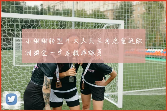 小甜甜转型牛夫人瓦兰考虑重返欧洲掘金一季后裁掉球员