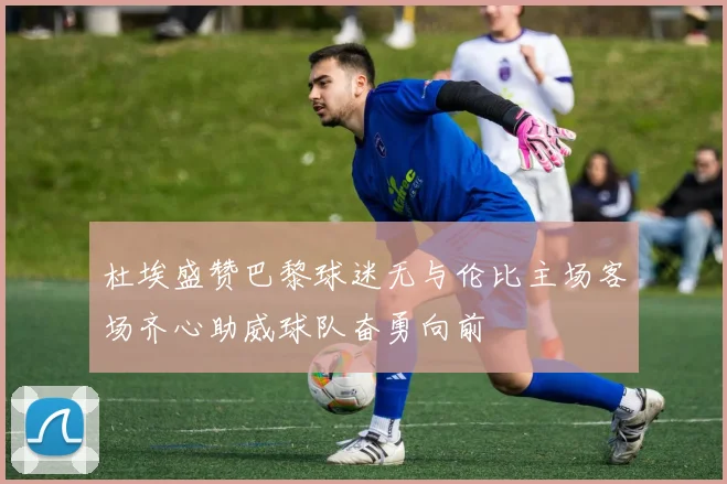 杜埃盛赞巴黎球迷无与伦比主场客场齐心助威球队奋勇向前