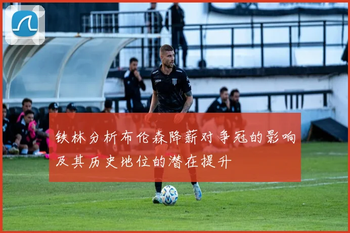 铁林分析布伦森降薪对争冠的影响及其历史地位的潜在提升
