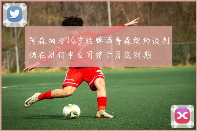 阿森纳与16岁边锋汤普森续约谈判仍在进行中合同将于月底到期