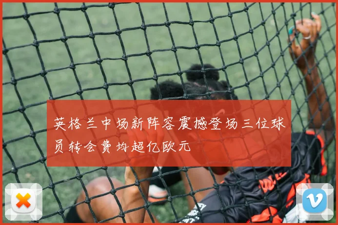 英格兰中场新阵容震撼登场三位球员转会费均超亿欧元